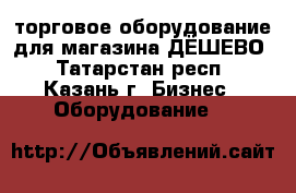 торговое оборудование для магазина-ДЁШЕВО - Татарстан респ., Казань г. Бизнес » Оборудование   